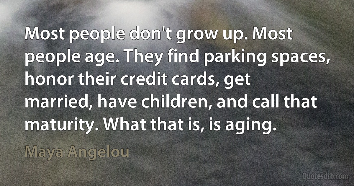 Most people don't grow up. Most people age. They find parking spaces, honor their credit cards, get married, have children, and call that maturity. What that is, is aging. (Maya Angelou)