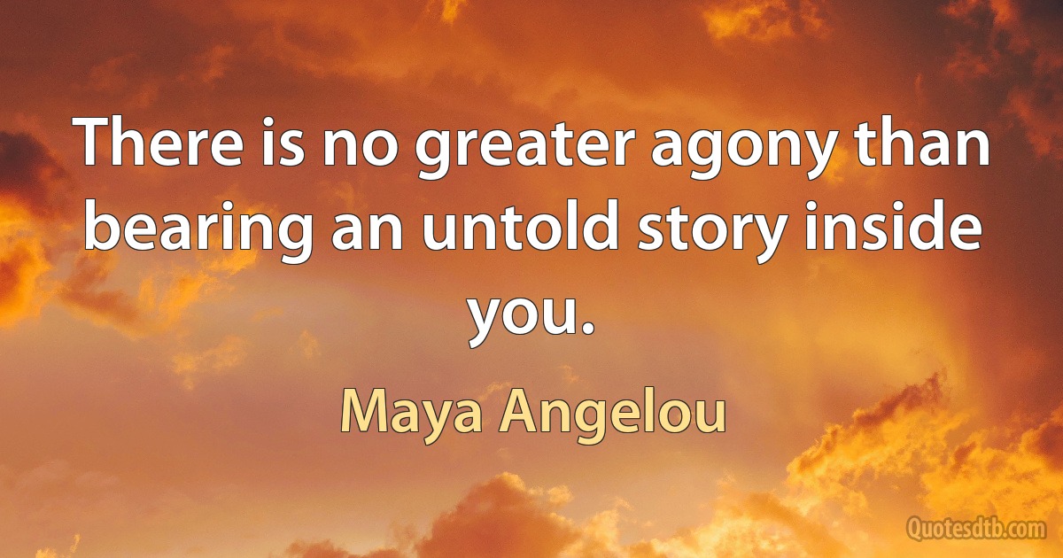 There is no greater agony than bearing an untold story inside you. (Maya Angelou)