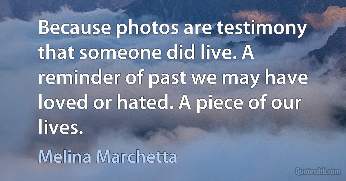 Because photos are testimony that someone did live. A reminder of past we may have loved or hated. A piece of our lives. (Melina Marchetta)