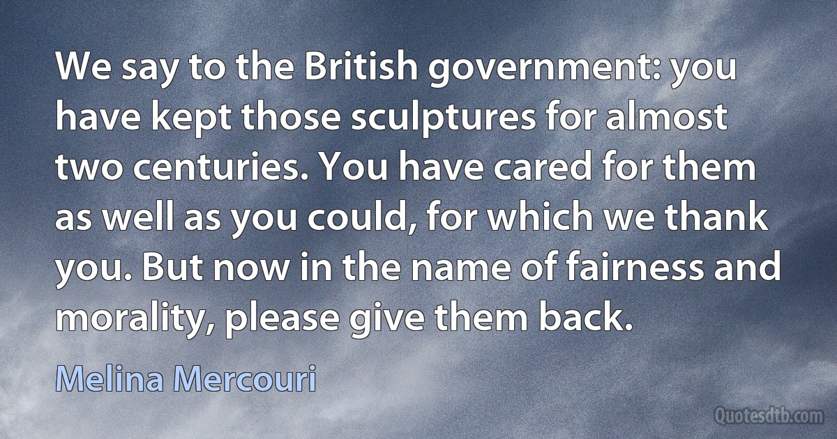 We say to the British government: you have kept those sculptures for almost two centuries. You have cared for them as well as you could, for which we thank you. But now in the name of fairness and morality, please give them back. (Melina Mercouri)