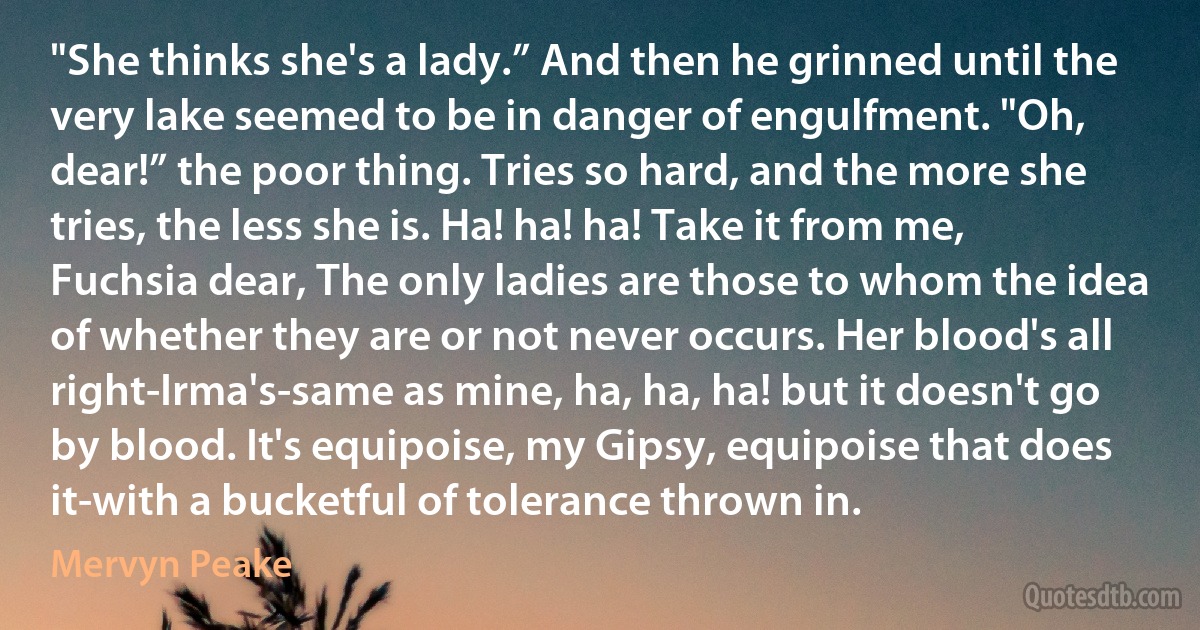 "She thinks she's a lady.” And then he grinned until the very lake seemed to be in danger of engulfment. "Oh, dear!” the poor thing. Tries so hard, and the more she tries, the less she is. Ha! ha! ha! Take it from me, Fuchsia dear, The only ladies are those to whom the idea of whether they are or not never occurs. Her blood's all right-Irma's-same as mine, ha, ha, ha! but it doesn't go by blood. It's equipoise, my Gipsy, equipoise that does it-with a bucketful of tolerance thrown in. (Mervyn Peake)