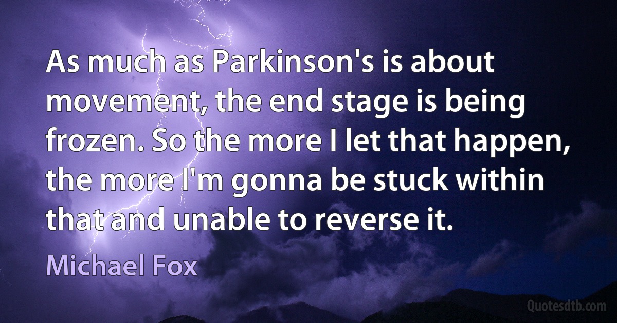 As much as Parkinson's is about movement, the end stage is being frozen. So the more I let that happen, the more I'm gonna be stuck within that and unable to reverse it. (Michael Fox)