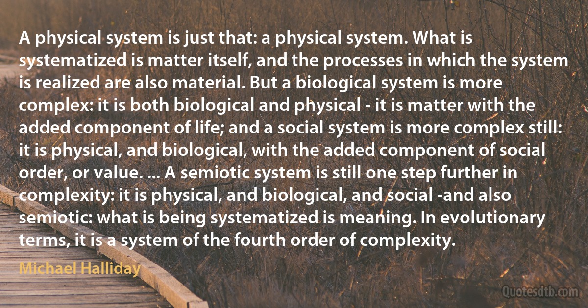 A physical system is just that: a physical system. What is systematized is matter itself, and the processes in which the system is realized are also material. But a biological system is more complex: it is both biological and physical - it is matter with the added component of life; and a social system is more complex still: it is physical, and biological, with the added component of social order, or value. ... A semiotic system is still one step further in complexity: it is physical, and biological, and social -and also semiotic: what is being systematized is meaning. In evolutionary terms, it is a system of the fourth order of complexity. (Michael Halliday)