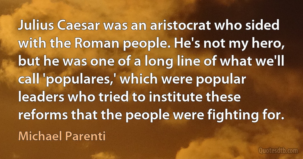 Julius Caesar was an aristocrat who sided with the Roman people. He's not my hero, but he was one of a long line of what we'll call 'populares,' which were popular leaders who tried to institute these reforms that the people were fighting for. (Michael Parenti)