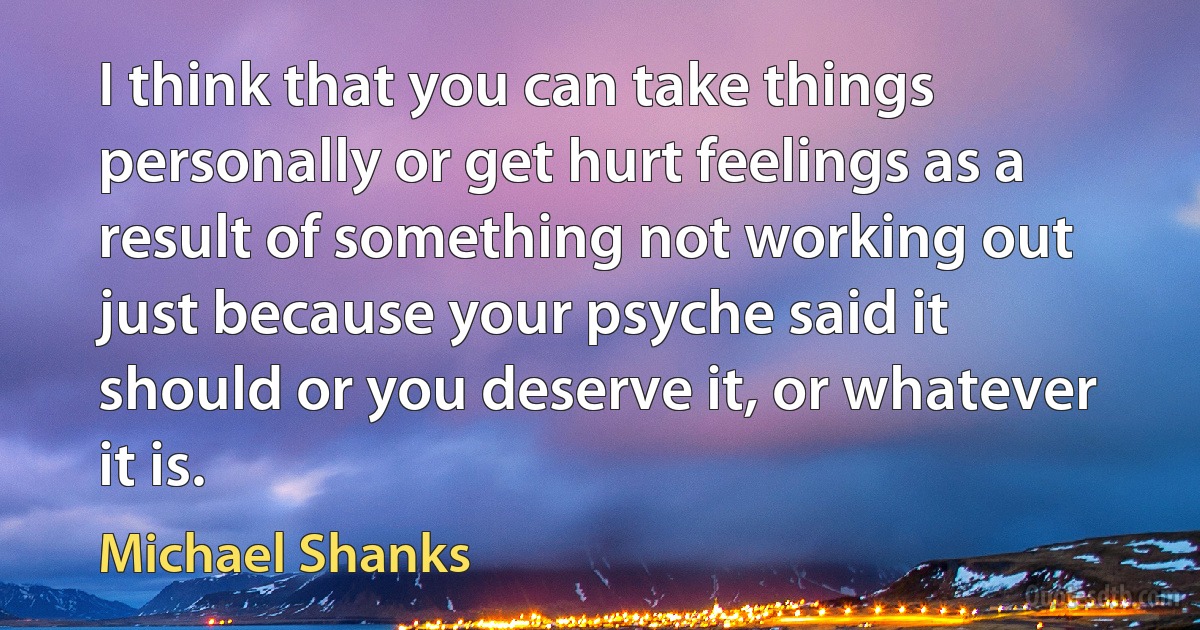 I think that you can take things personally or get hurt feelings as a result of something not working out just because your psyche said it should or you deserve it, or whatever it is. (Michael Shanks)