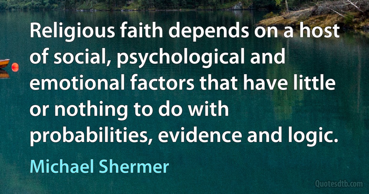 Religious faith depends on a host of social, psychological and emotional factors that have little or nothing to do with probabilities, evidence and logic. (Michael Shermer)