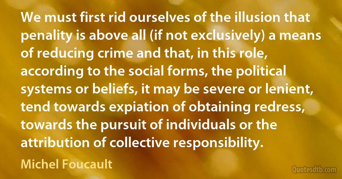 We must first rid ourselves of the illusion that penality is above all (if not exclusively) a means of reducing crime and that, in this role, according to the social forms, the political systems or beliefs, it may be severe or lenient, tend towards expiation of obtaining redress, towards the pursuit of individuals or the attribution of collective responsibility. (Michel Foucault)