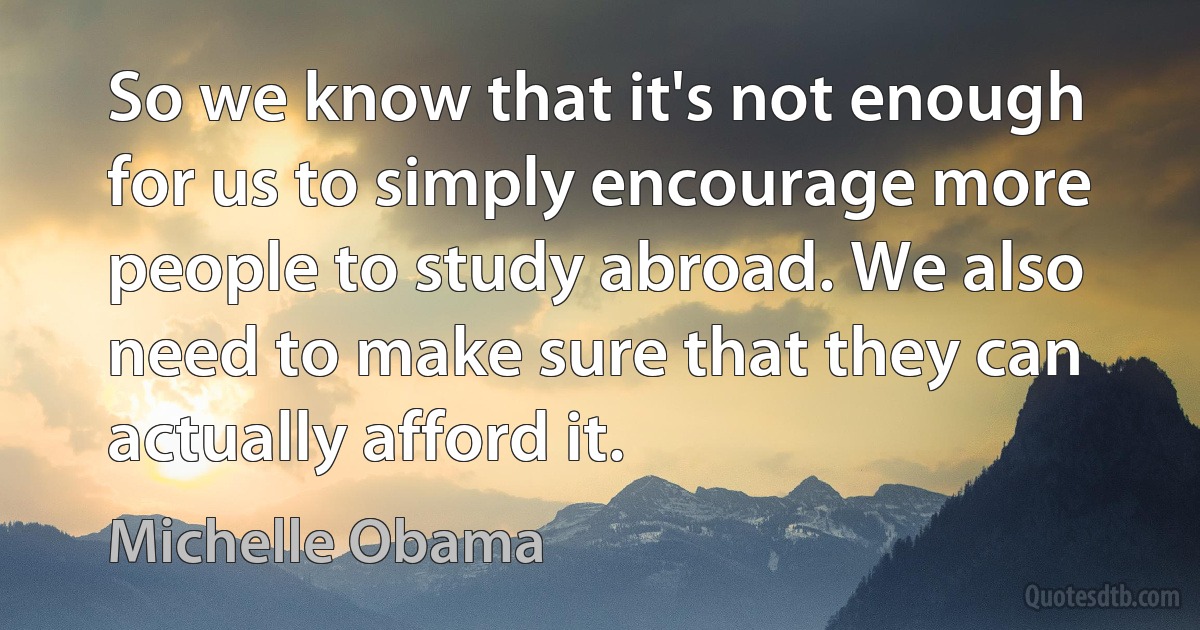 So we know that it's not enough for us to simply encourage more people to study abroad. We also need to make sure that they can actually afford it. (Michelle Obama)