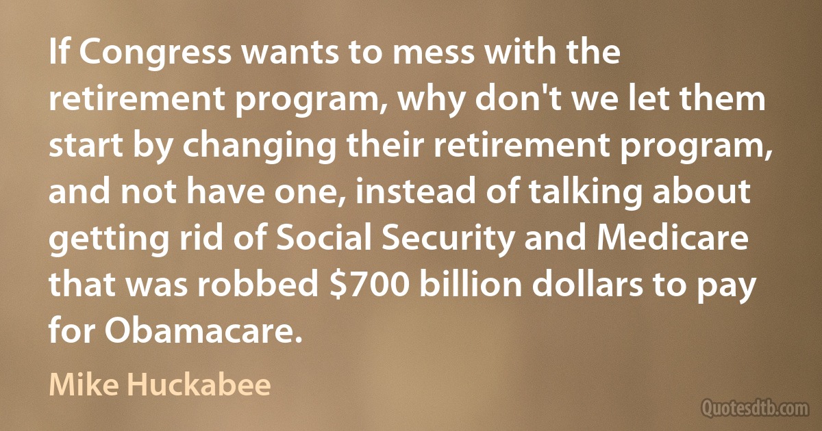 If Congress wants to mess with the retirement program, why don't we let them start by changing their retirement program, and not have one, instead of talking about getting rid of Social Security and Medicare that was robbed $700 billion dollars to pay for Obamacare. (Mike Huckabee)