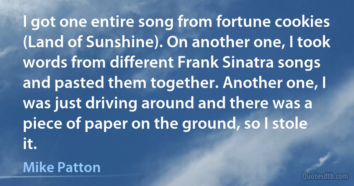 I got one entire song from fortune cookies (Land of Sunshine). On another one, I took words from different Frank Sinatra songs and pasted them together. Another one, I was just driving around and there was a piece of paper on the ground, so I stole it. (Mike Patton)