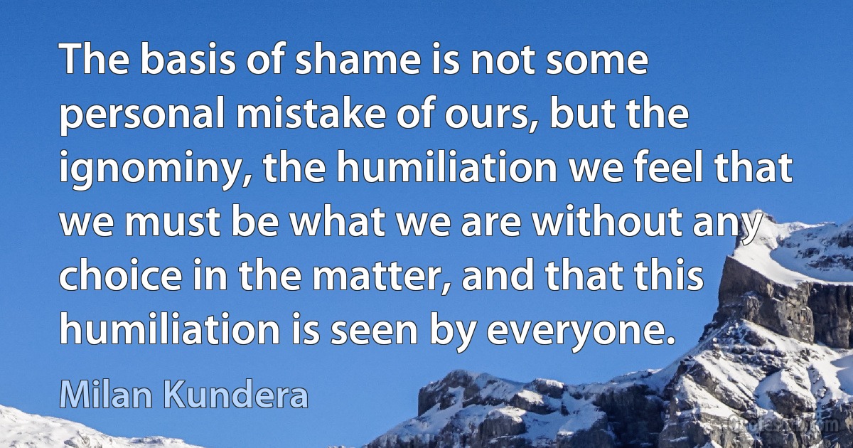 The basis of shame is not some personal mistake of ours, but the ignominy, the humiliation we feel that we must be what we are without any choice in the matter, and that this humiliation is seen by everyone. (Milan Kundera)