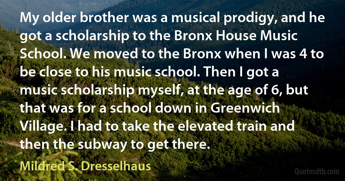 My older brother was a musical prodigy, and he got a scholarship to the Bronx House Music School. We moved to the Bronx when I was 4 to be close to his music school. Then I got a music scholarship myself, at the age of 6, but that was for a school down in Greenwich Village. I had to take the elevated train and then the subway to get there. (Mildred S. Dresselhaus)