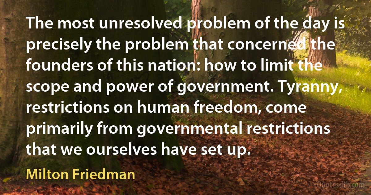 The most unresolved problem of the day is precisely the problem that concerned the founders of this nation: how to limit the scope and power of government. Tyranny, restrictions on human freedom, come primarily from governmental restrictions that we ourselves have set up. (Milton Friedman)