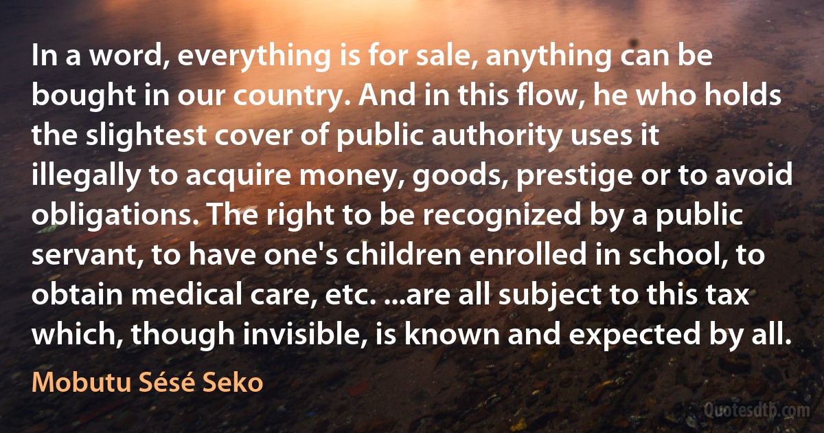 In a word, everything is for sale, anything can be bought in our country. And in this flow, he who holds the slightest cover of public authority uses it illegally to acquire money, goods, prestige or to avoid obligations. The right to be recognized by a public servant, to have one's children enrolled in school, to obtain medical care, etc. ...are all subject to this tax which, though invisible, is known and expected by all. (Mobutu Sésé Seko)