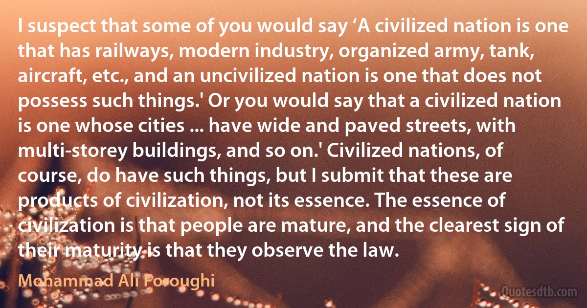 I suspect that some of you would say ‘A civilized nation is one that has railways, modern industry, organized army, tank, aircraft, etc., and an uncivilized nation is one that does not possess such things.' Or you would say that a civilized nation is one whose cities ... have wide and paved streets, with multi-storey buildings, and so on.' Civilized nations, of course, do have such things, but I submit that these are products of civilization, not its essence. The essence of civilization is that people are mature, and the clearest sign of their maturity is that they observe the law. (Mohammad Ali Foroughi)