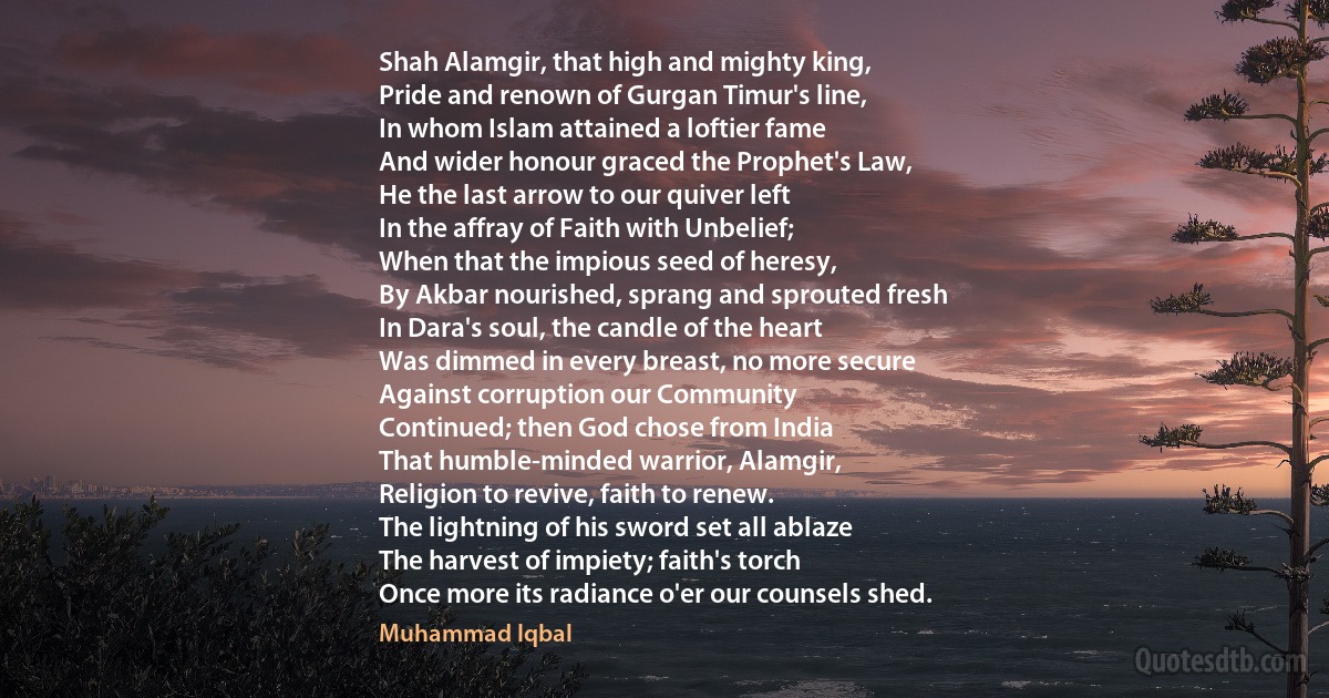 Shah Alamgir, that high and mighty king,
Pride and renown of Gurgan Timur's line,
In whom Islam attained a loftier fame
And wider honour graced the Prophet's Law,
He the last arrow to our quiver left
In the affray of Faith with Unbelief;
When that the impious seed of heresy,
By Akbar nourished, sprang and sprouted fresh
In Dara's soul, the candle of the heart
Was dimmed in every breast, no more secure
Against corruption our Community
Continued; then God chose from India
That humble-minded warrior, Alamgir,
Religion to revive, faith to renew.
The lightning of his sword set all ablaze
The harvest of impiety; faith's torch
Once more its radiance o'er our counsels shed. (Muhammad Iqbal)