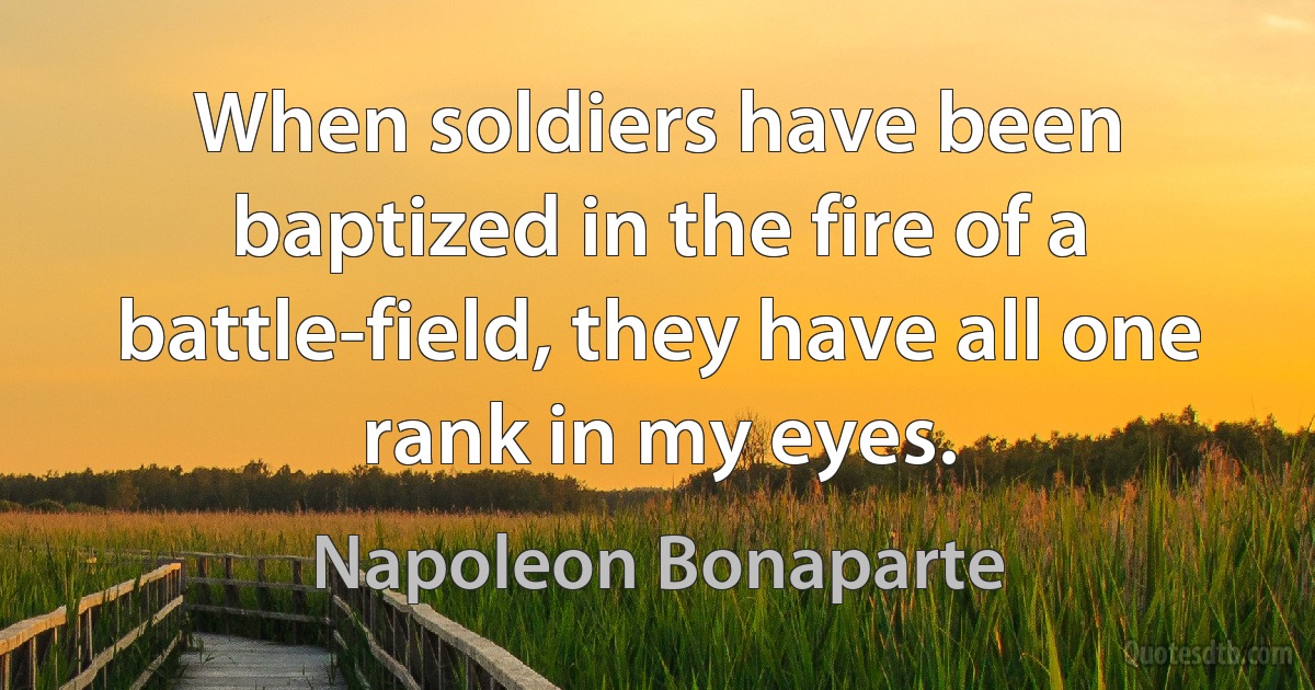 When soldiers have been baptized in the fire of a battle-field, they have all one rank in my eyes. (Napoleon Bonaparte)