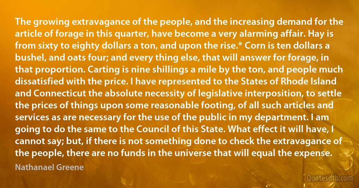 The growing extravagance of the people, and the increasing demand for the article of forage in this quarter, have become a very alarming affair. Hay is from sixty to eighty dollars a ton, and upon the rise.* Corn is ten dollars a bushel, and oats four; and every thing else, that will answer for forage, in that proportion. Carting is nine shillings a mile by the ton, and people much dissatisfied with the price. I have represented to the States of Rhode Island and Connecticut the absolute necessity of legislative interposition, to settle the prices of things upon some reasonable footing, of all such articles and services as are necessary for the use of the public in my department. I am going to do the same to the Council of this State. What effect it will have, I cannot say; but, if there is not something done to check the extravagance of the people, there are no funds in the universe that will equal the expense. (Nathanael Greene)