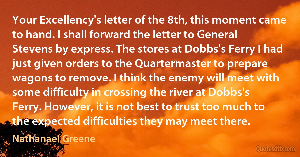 Your Excellency's letter of the 8th, this moment came to hand. I shall forward the letter to General Stevens by express. The stores at Dobbs's Ferry I had just given orders to the Quartermaster to prepare wagons to remove. I think the enemy will meet with some difficulty in crossing the river at Dobbs's Ferry. However, it is not best to trust too much to the expected difficulties they may meet there. (Nathanael Greene)