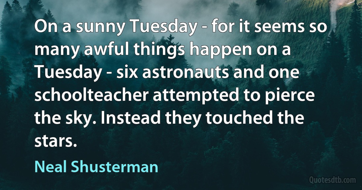 On a sunny Tuesday - for it seems so many awful things happen on a Tuesday - six astronauts and one schoolteacher attempted to pierce the sky. Instead they touched the stars. (Neal Shusterman)