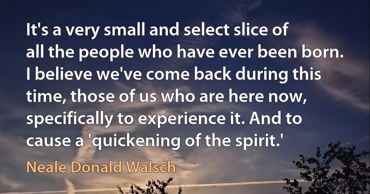 It's a very small and select slice of all the people who have ever been born. I believe we've come back during this time, those of us who are here now, specifically to experience it. And to cause a 'quickening of the spirit.' (Neale Donald Walsch)