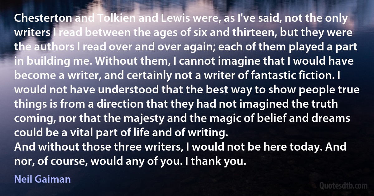 Chesterton and Tolkien and Lewis were, as I've said, not the only writers I read between the ages of six and thirteen, but they were the authors I read over and over again; each of them played a part in building me. Without them, I cannot imagine that I would have become a writer, and certainly not a writer of fantastic fiction. I would not have understood that the best way to show people true things is from a direction that they had not imagined the truth coming, nor that the majesty and the magic of belief and dreams could be a vital part of life and of writing.
And without those three writers, I would not be here today. And nor, of course, would any of you. I thank you. (Neil Gaiman)