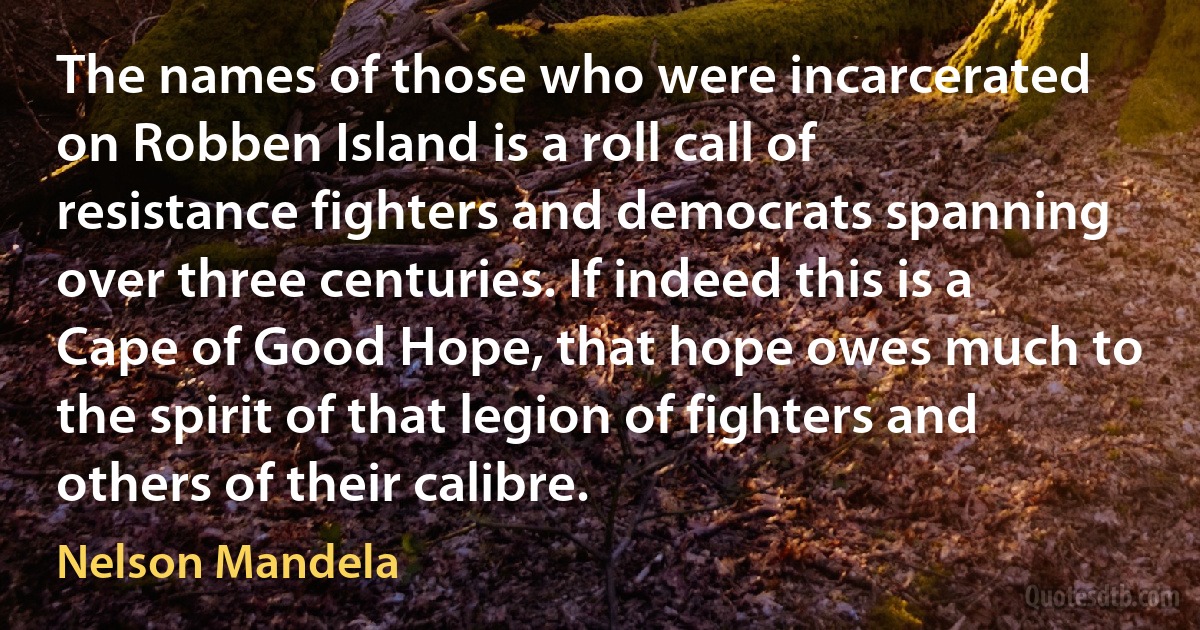 The names of those who were incarcerated on Robben Island is a roll call of resistance fighters and democrats spanning over three centuries. If indeed this is a Cape of Good Hope, that hope owes much to the spirit of that legion of fighters and others of their calibre. (Nelson Mandela)