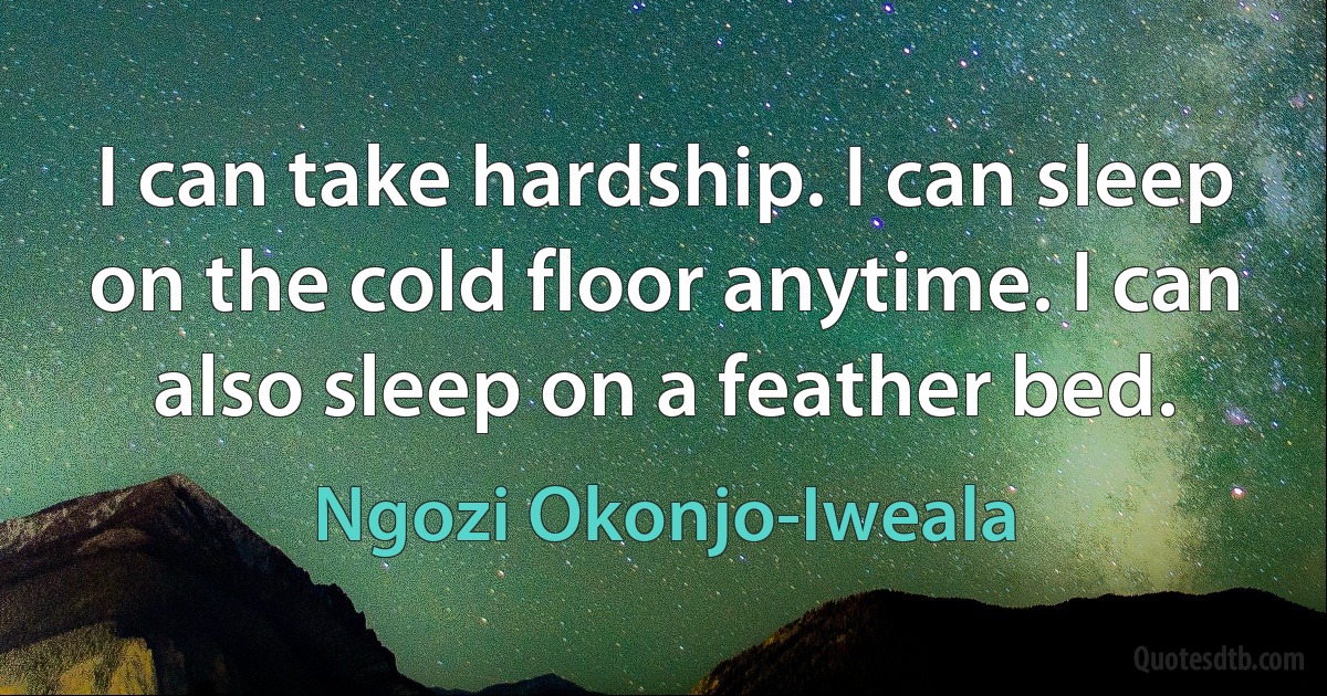 I can take hardship. I can sleep on the cold floor anytime. I can also sleep on a feather bed. (Ngozi Okonjo-Iweala)