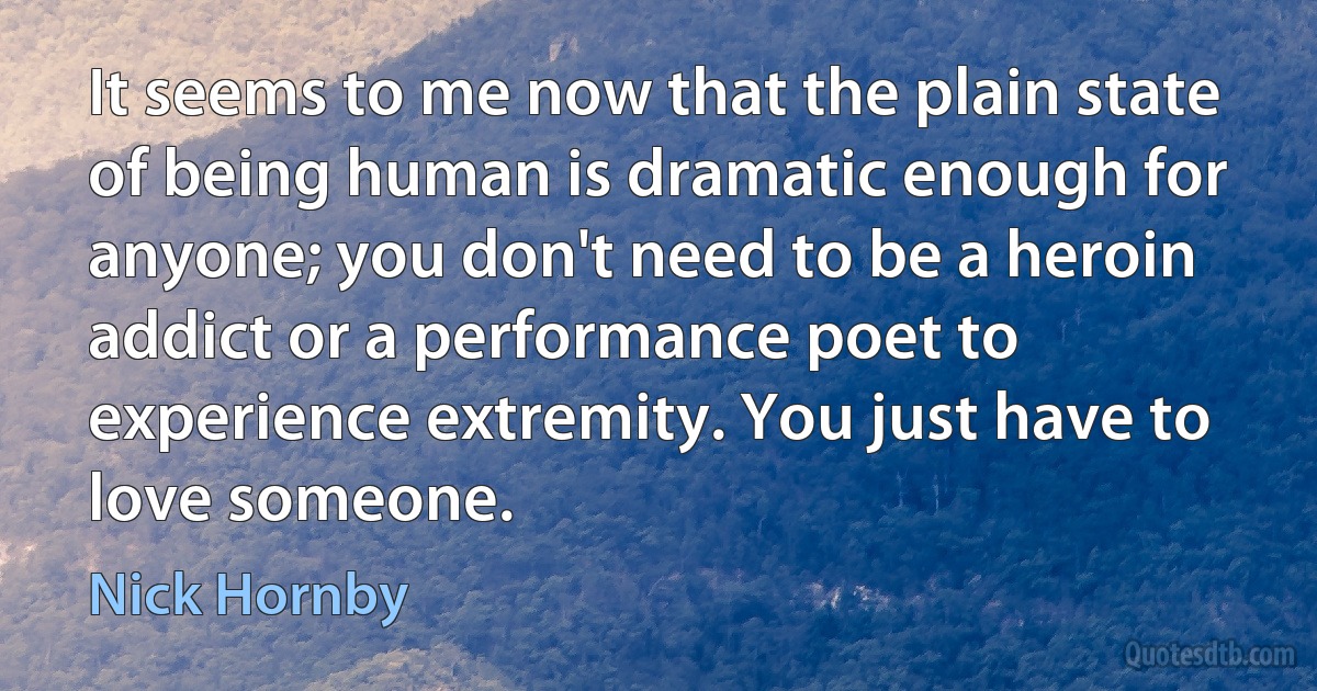 It seems to me now that the plain state of being human is dramatic enough for anyone; you don't need to be a heroin addict or a performance poet to experience extremity. You just have to love someone. (Nick Hornby)