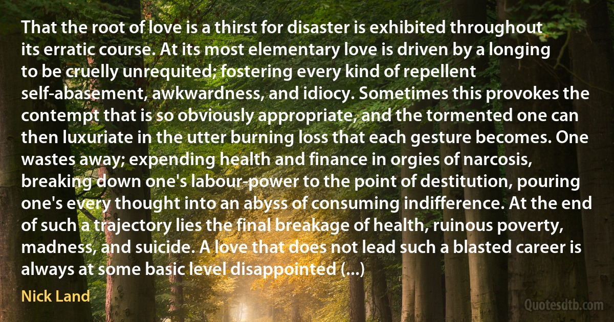 That the root of love is a thirst for disaster is exhibited throughout its erratic course. At its most elementary love is driven by a longing to be cruelly unrequited; fostering every kind of repellent self-abasement, awkwardness, and idiocy. Sometimes this provokes the contempt that is so obviously appropriate, and the tormented one can then luxuriate in the utter burning loss that each gesture becomes. One wastes away; expending health and finance in orgies of narcosis, breaking down one's labour-power to the point of destitution, pouring one's every thought into an abyss of consuming indifference. At the end of such a trajectory lies the final breakage of health, ruinous poverty, madness, and suicide. A love that does not lead such a blasted career is always at some basic level disappointed (...) (Nick Land)