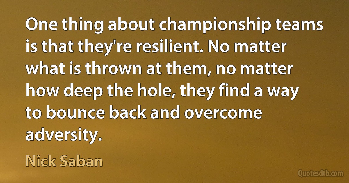 One thing about championship teams is that they're resilient. No matter what is thrown at them, no matter how deep the hole, they find a way to bounce back and overcome adversity. (Nick Saban)