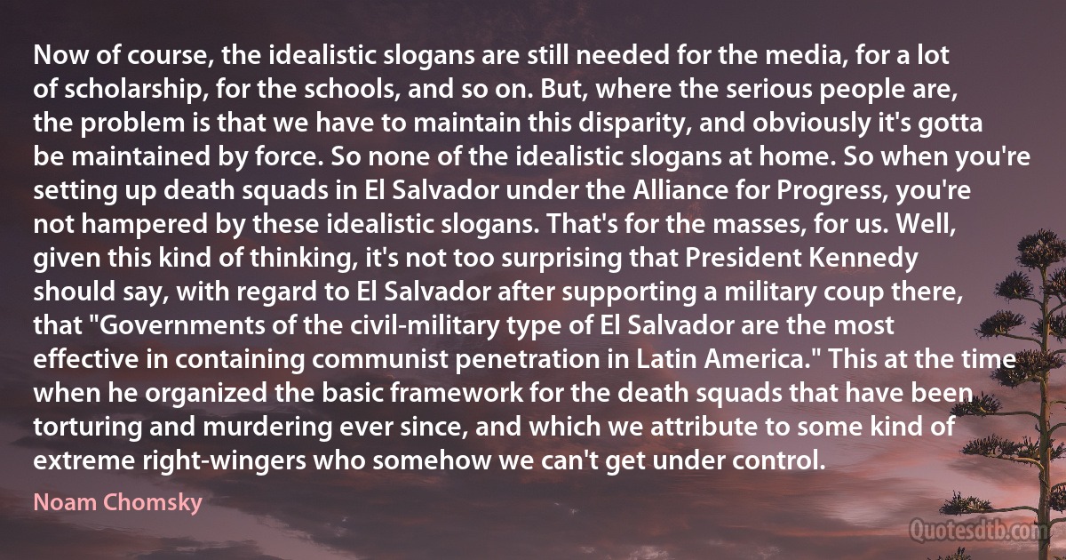 Now of course, the idealistic slogans are still needed for the media, for a lot of scholarship, for the schools, and so on. But, where the serious people are, the problem is that we have to maintain this disparity, and obviously it's gotta be maintained by force. So none of the idealistic slogans at home. So when you're setting up death squads in El Salvador under the Alliance for Progress, you're not hampered by these idealistic slogans. That's for the masses, for us. Well, given this kind of thinking, it's not too surprising that President Kennedy should say, with regard to El Salvador after supporting a military coup there, that "Governments of the civil-military type of El Salvador are the most effective in containing communist penetration in Latin America." This at the time when he organized the basic framework for the death squads that have been torturing and murdering ever since, and which we attribute to some kind of extreme right-wingers who somehow we can't get under control. (Noam Chomsky)
