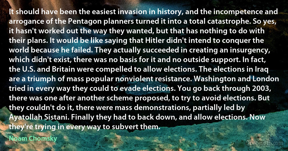 It should have been the easiest invasion in history, and the incompetence and arrogance of the Pentagon planners turned it into a total catastrophe. So yes, it hasn't worked out the way they wanted, but that has nothing to do with their plans. It would be like saying that Hitler didn't intend to conquer the world because he failed. They actually succeeded in creating an insurgency, which didn't exist, there was no basis for it and no outside support. In fact, the U.S. and Britain were compelled to allow elections. The elections in Iraq are a triumph of mass popular nonviolent resistance. Washington and London tried in every way they could to evade elections. You go back through 2003, there was one after another scheme proposed, to try to avoid elections. But they couldn't do it, there were mass demonstrations, partially led by Ayatollah Sistani. Finally they had to back down, and allow elections. Now they're trying in every way to subvert them. (Noam Chomsky)