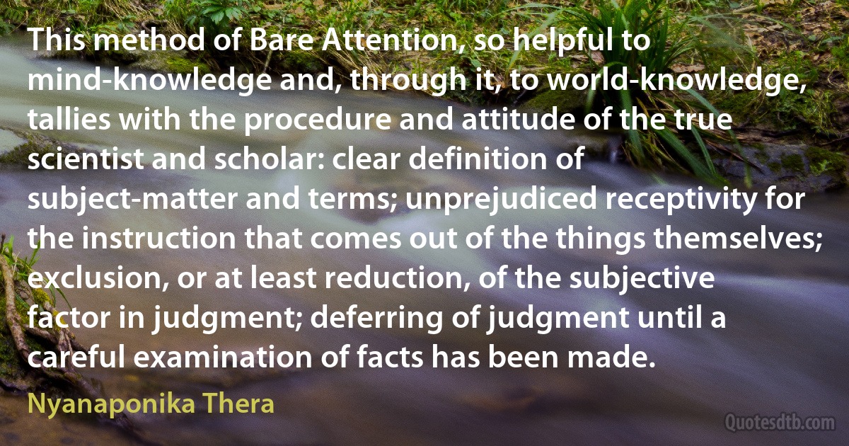 This method of Bare Attention, so helpful to mind-knowledge and, through it, to world-knowledge, tallies with the procedure and attitude of the true scientist and scholar: clear definition of subject-matter and terms; unprejudiced receptivity for the instruction that comes out of the things themselves; exclusion, or at least reduction, of the subjective factor in judgment; deferring of judgment until a careful examination of facts has been made. (Nyanaponika Thera)