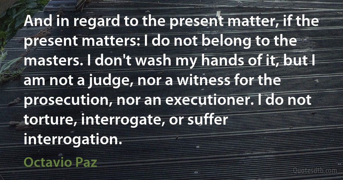 And in regard to the present matter, if the present matters: I do not belong to the masters. I don't wash my hands of it, but I am not a judge, nor a witness for the prosecution, nor an executioner. I do not torture, interrogate, or suffer interrogation. (Octavio Paz)