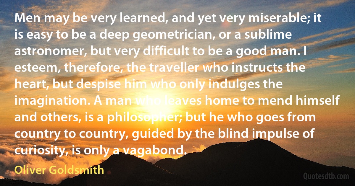 Men may be very learned, and yet very miserable; it is easy to be a deep geometrician, or a sublime astronomer, but very difficult to be a good man. I esteem, therefore, the traveller who instructs the heart, but despise him who only indulges the imagination. A man who leaves home to mend himself and others, is a philosopher; but he who goes from country to country, guided by the blind impulse of curiosity, is only a vagabond. (Oliver Goldsmith)