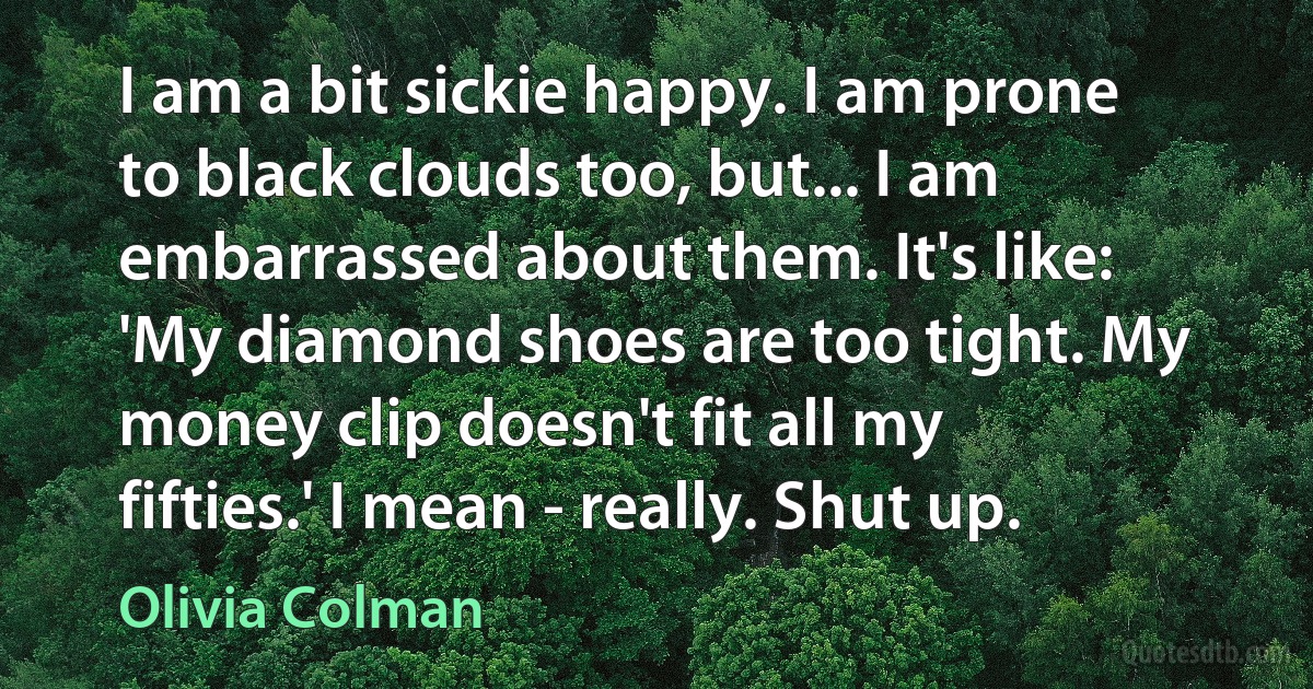 I am a bit sickie happy. I am prone to black clouds too, but... I am embarrassed about them. It's like: 'My diamond shoes are too tight. My money clip doesn't fit all my fifties.' I mean - really. Shut up. (Olivia Colman)