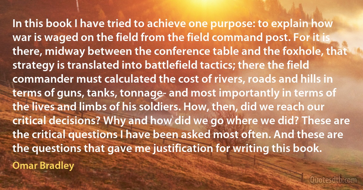 In this book I have tried to achieve one purpose: to explain how war is waged on the field from the field command post. For it is there, midway between the conference table and the foxhole, that strategy is translated into battlefield tactics; there the field commander must calculated the cost of rivers, roads and hills in terms of guns, tanks, tonnage- and most importantly in terms of the lives and limbs of his soldiers. How, then, did we reach our critical decisions? Why and how did we go where we did? These are the critical questions I have been asked most often. And these are the questions that gave me justification for writing this book. (Omar Bradley)