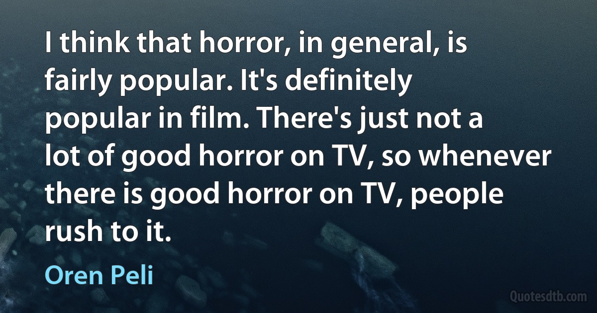 I think that horror, in general, is fairly popular. It's definitely popular in film. There's just not a lot of good horror on TV, so whenever there is good horror on TV, people rush to it. (Oren Peli)