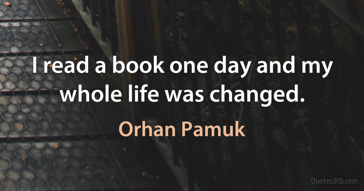 I read a book one day and my whole life was changed. (Orhan Pamuk)