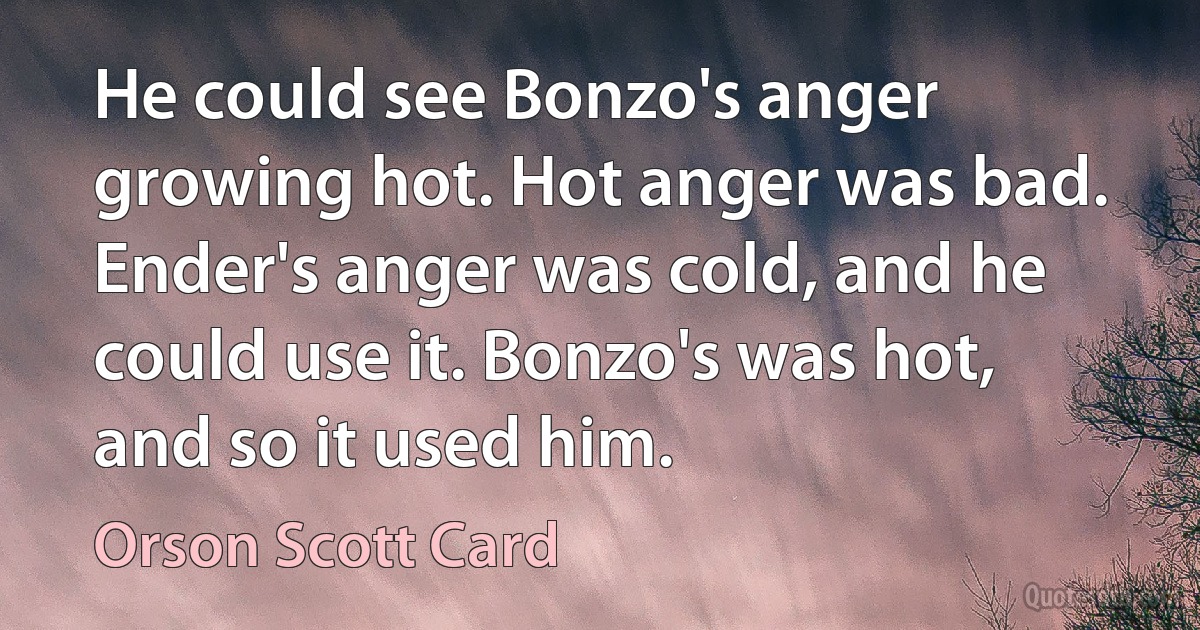 He could see Bonzo's anger growing hot. Hot anger was bad. Ender's anger was cold, and he could use it. Bonzo's was hot, and so it used him. (Orson Scott Card)