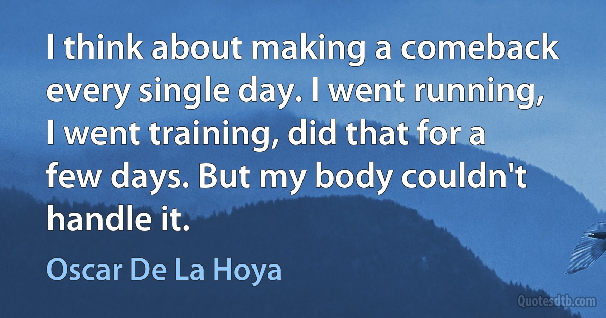 I think about making a comeback every single day. I went running, I went training, did that for a few days. But my body couldn't handle it. (Oscar De La Hoya)