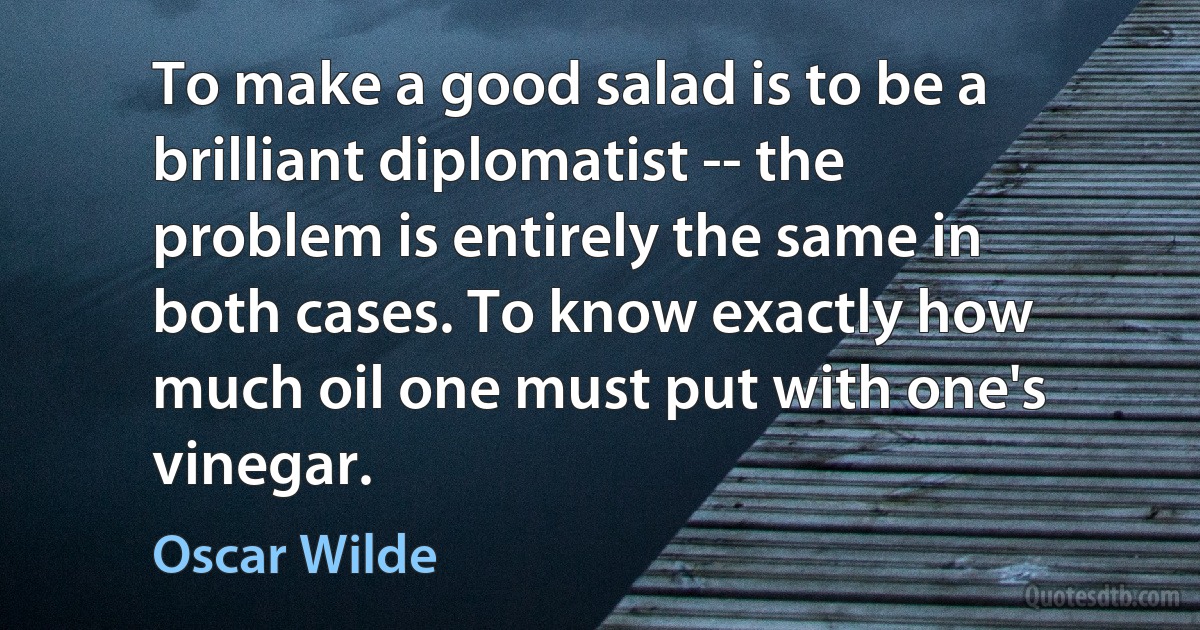 To make a good salad is to be a brilliant diplomatist -- the problem is entirely the same in both cases. To know exactly how much oil one must put with one's vinegar. (Oscar Wilde)