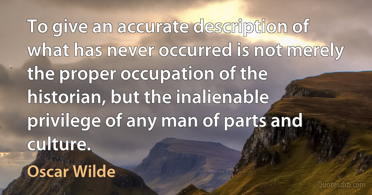 To give an accurate description of what has never occurred is not merely the proper occupation of the historian, but the inalienable privilege of any man of parts and culture. (Oscar Wilde)