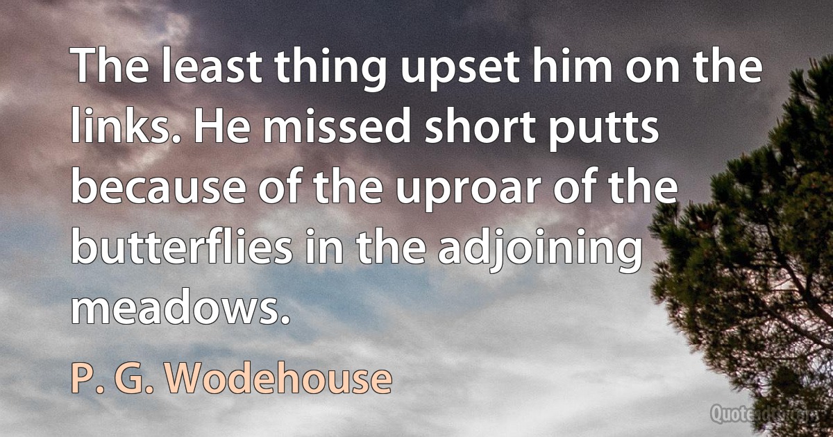 The least thing upset him on the links. He missed short putts because of the uproar of the butterflies in the adjoining meadows. (P. G. Wodehouse)