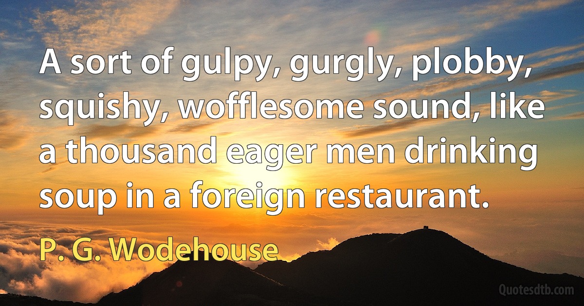 A sort of gulpy, gurgly, plobby, squishy, wofflesome sound, like a thousand eager men drinking soup in a foreign restaurant. (P. G. Wodehouse)