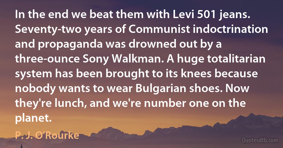 In the end we beat them with Levi 501 jeans. Seventy-two years of Communist indoctrination and propaganda was drowned out by a three-ounce Sony Walkman. A huge totalitarian system has been brought to its knees because nobody wants to wear Bulgarian shoes. Now they're lunch, and we're number one on the planet. (P. J. O'Rourke)