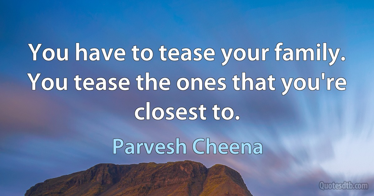 You have to tease your family. You tease the ones that you're closest to. (Parvesh Cheena)