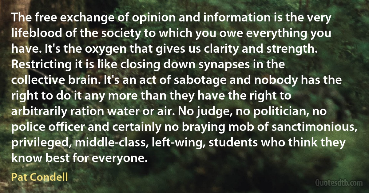 The free exchange of opinion and information is the very lifeblood of the society to which you owe everything you have. It's the oxygen that gives us clarity and strength. Restricting it is like closing down synapses in the collective brain. It's an act of sabotage and nobody has the right to do it any more than they have the right to arbitrarily ration water or air. No judge, no politician, no police officer and certainly no braying mob of sanctimonious, privileged, middle-class, left-wing, students who think they know best for everyone. (Pat Condell)