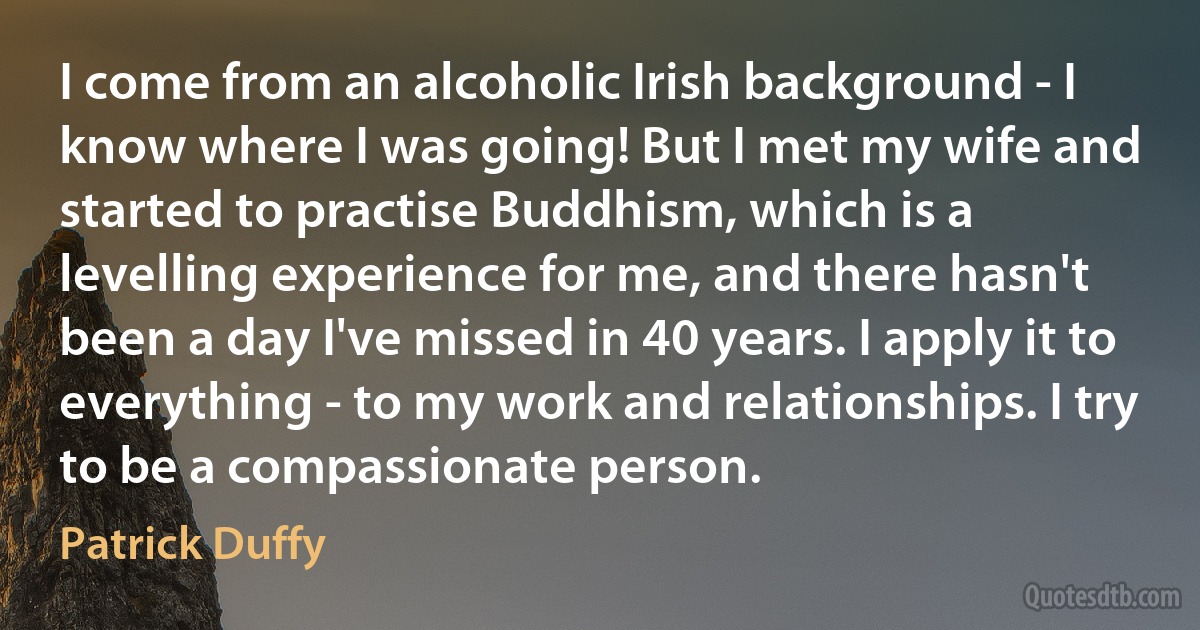 I come from an alcoholic Irish background - I know where I was going! But I met my wife and started to practise Buddhism, which is a levelling experience for me, and there hasn't been a day I've missed in 40 years. I apply it to everything - to my work and relationships. I try to be a compassionate person. (Patrick Duffy)